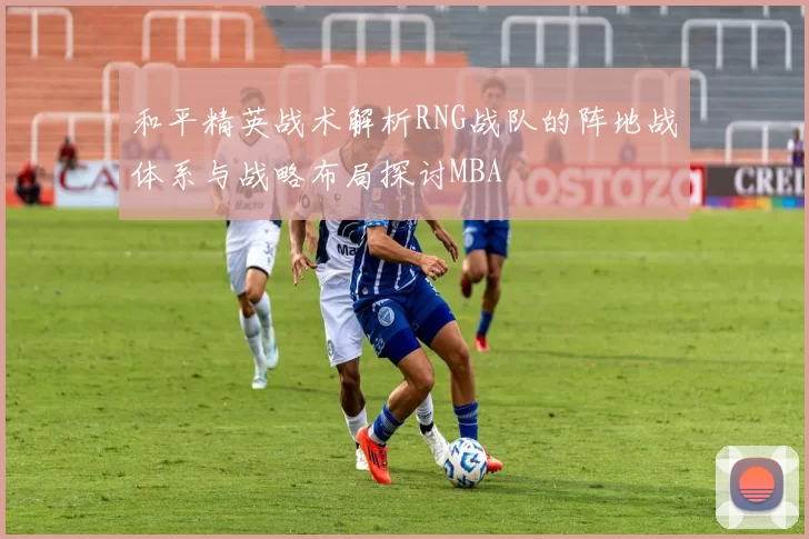 和平精英战术解析RNG战队的阵地战体系与战略布局探讨MBA