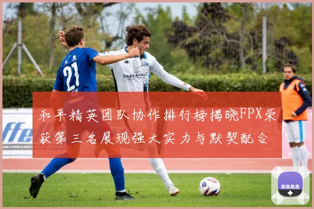 和平精英团队协作排行榜揭晓FPX荣获第三名展现强大实力与默契配合MBA