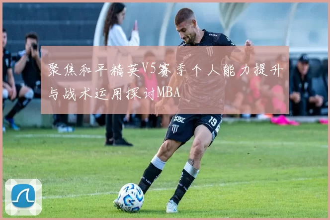 聚焦和平精英V5赛季个人能力提升与战术运用探讨MBA
