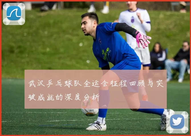 武汉乒乓球队全运会征程回顾与突破成就的深度分析