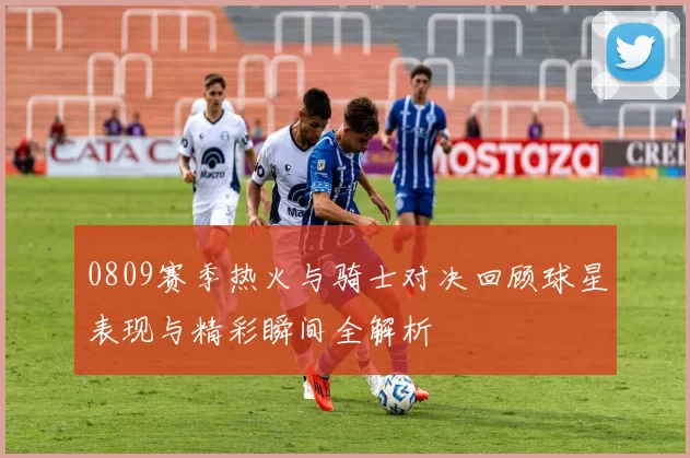 0809赛季热火与骑士对决回顾球星表现与精彩瞬间全解析
