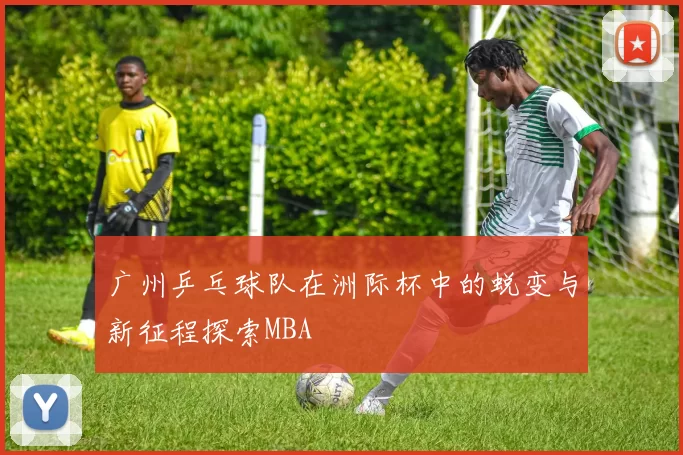 广州乒乓球队在洲际杯中的蜕变与新征程探索MBA