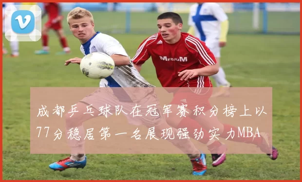 成都乒乓球队在冠军赛积分榜上以77分稳居第一名展现强劲实力MBA