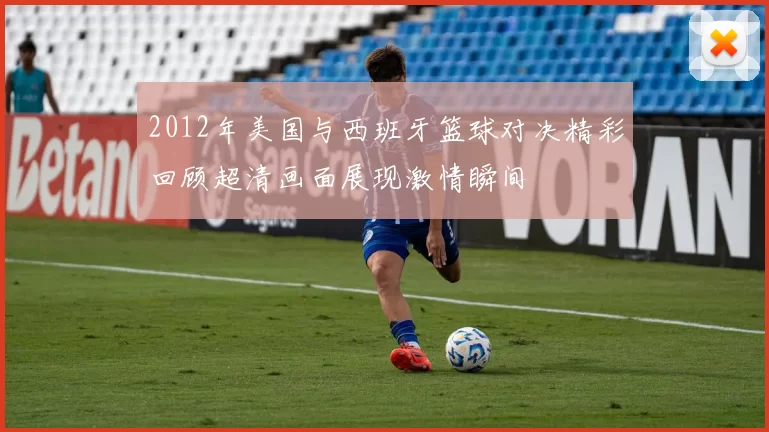 2012年美国与西班牙篮球对决精彩回顾超清画面展现激情瞬间