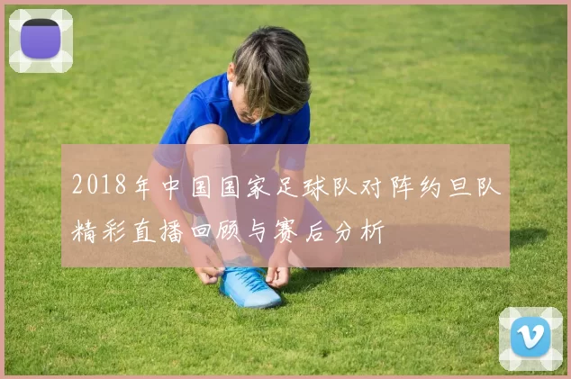 2018年中国国家足球队对阵约旦队精彩直播回顾与赛后分析