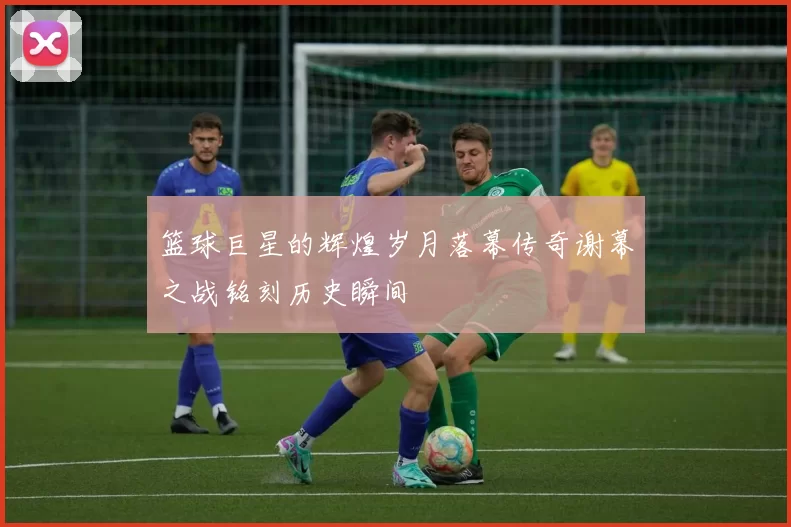 篮球巨星的辉煌岁月落幕传奇谢幕之战铭刻历史瞬间
