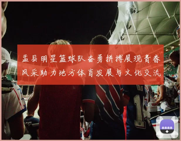 盂县明星篮球队奋勇拼搏展现青春风采助力地方体育发展与文化交流