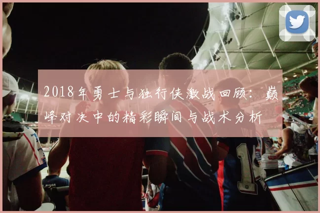 2018年勇士与独行侠激战回顾：巅峰对决中的精彩瞬间与战术分析