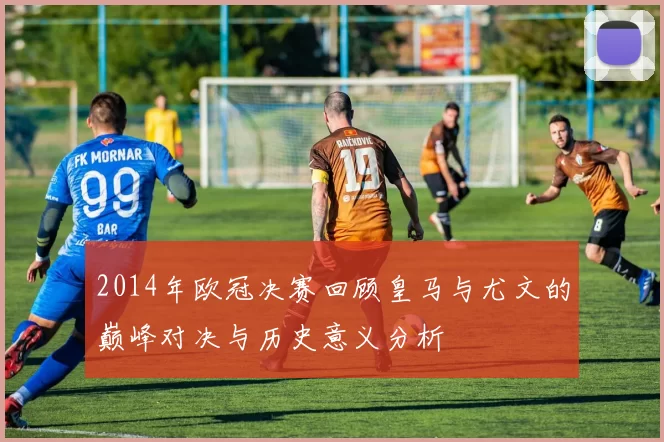 2014年欧冠决赛回顾皇马与尤文的巅峰对决与历史意义分析