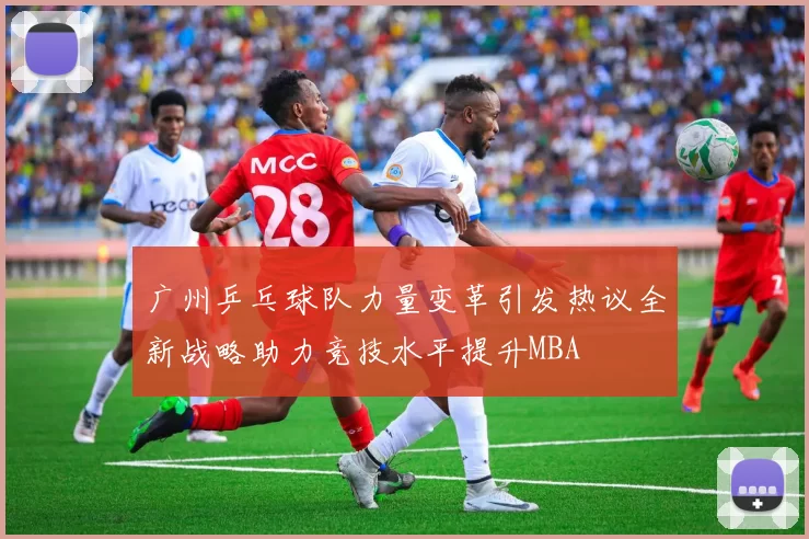 广州乒乓球队力量变革引发热议全新战略助力竞技水平提升MBA