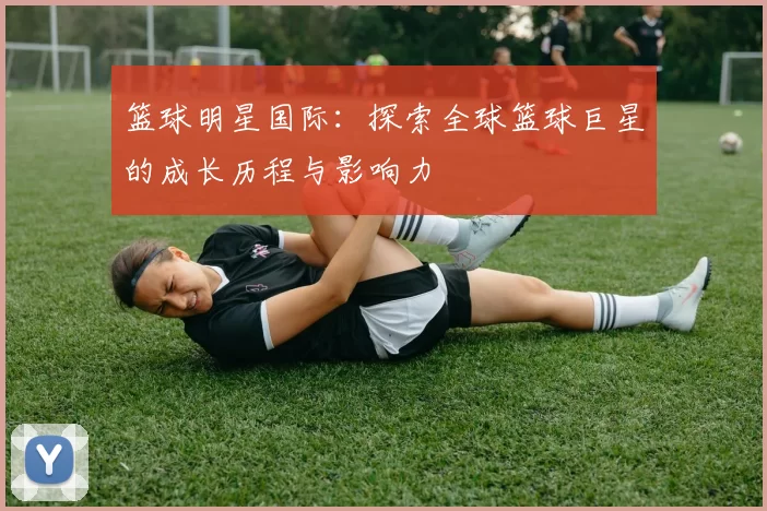 篮球明星国际：探索全球篮球巨星的成长历程与影响力