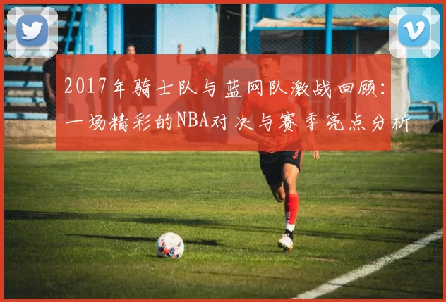 2017年骑士队与蓝网队激战回顾：一场精彩的NBA对决与赛季亮点分析